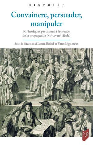I. Boitel, Y. Lignereux, Convaincre, persuader, manipuler. Rhétoriques partisanes à l'épreuve de la propagande (XVe-XVIIIe siècle)