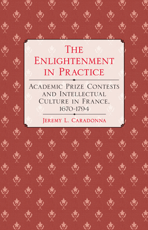 J. Caradonna, The Enlightenment in Practice: Academic Prize Contests and Intellectual Culture in France, 1670–1794