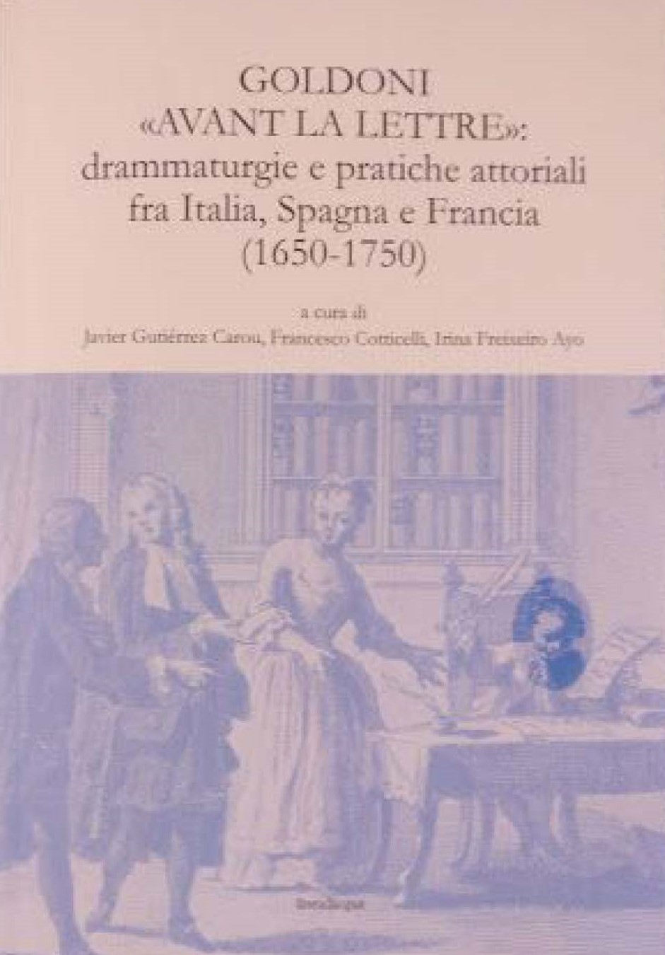 Goldoni « avant la lettre » : Drammaturgie e pratiche attoriali fra Italia, Spagna e Francia 1650-1750 (J. Goutiérrez Carou, F. Cotticelli, I. Freixeiro Ayo)